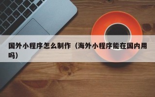 高唐国外小程序怎么制作（海外小程序能在国内用吗）