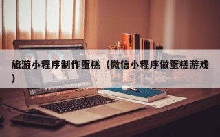 高唐旅游小程序制作蛋糕（微信小程序做蛋糕游戏）